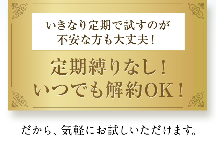 いきなり定期で試すのが不安な方も大丈夫！ 定期縛りなし！ いつでも解約OK！ だから、気軽にお試しいただけます。