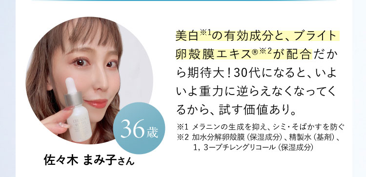 佐々木 まみ子さん 36歳  美白※の有効成分と、ブライト卵殻膜エキスが配合だから期待大！30代になると、いよいよ重力に逆らえなくなってくるから、試す価値あり。 ※ メラニンの生成を抑え、シミ・そばかすを防ぐ