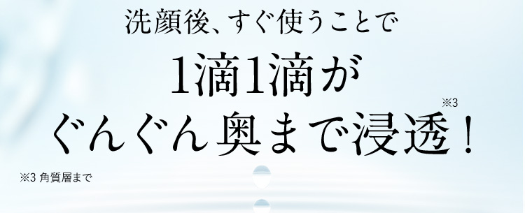 洗顔後、すぐ使うことで1滴1滴がぐんぐん奥まで浸透！ ※3 角質層まで