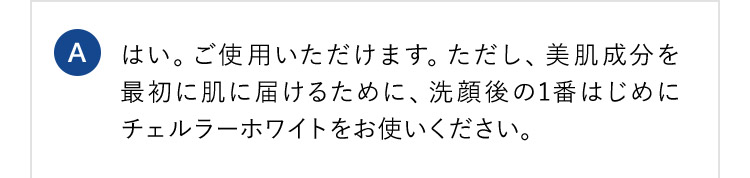 A はい。ご使用いただけます。ただし、美肌成分を最初に肌に届けるために、洗顔後の1番はじめにチェルラーホワイトをお使いください