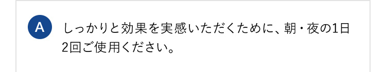 A しっかりと効果を実感いただくために、朝・夜の1日2回ご使用ください。