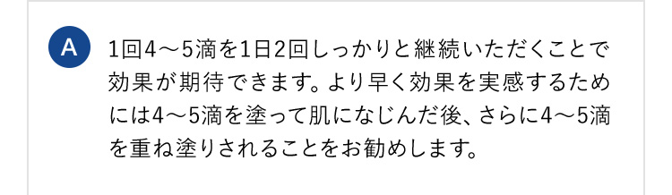 A 1回4から5滴を1日2回しっかりと継続いただくことで効果が期待できます。より早く効果を実感するためには4から5滴を塗って肌になじんだ後、さらに4から5滴を重ね塗りされることをお勧めします。