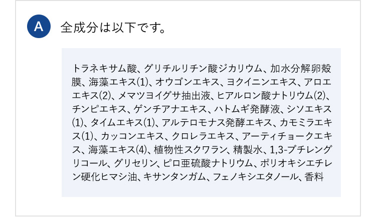 A 全成分は以下です。 トラネキサム酸、グリチルリチン酸ジカリウム、加水分解卵殻 膜、海藻エキス(1)、オウゴンエキス、ヨクイニンエキス、アロエ エキス(2)、メマツヨイグサ抽出液、ヒアルロン酸ナトリウム(2)、 チンピエキス、ゲンチアナエキス、ハトムギ発酵液、シソエキス (1)、タイムエキス(1)、アルテロモナス発酵エキス、カモミラエキ ス(1)、カッコンエキス、クロレラエキス、アーティチョークエキ ス、海藻エキス(4)、植物性スクワラン、精製水、1,3-ブチレング リコール、グリセリン、ピロ亜硫酸ナトリウム、ポリオキシエチレ ン硬化ヒマシ油、キサンタンガム、フェノキシエタノール、香料