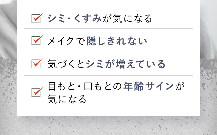 シミ・くすみが気になる メイクで隠しきれない 気づくとシミが増えている 目もと・口もとの年齢サインが気になる