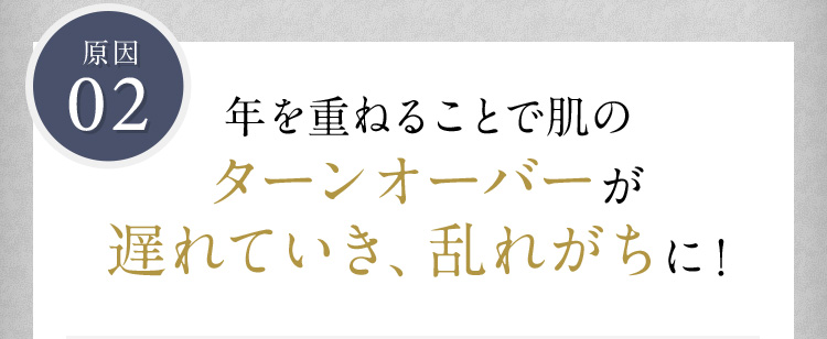 原因02 年を重ねることで肌のターンオーバーが遅れていき、乱れがちに！