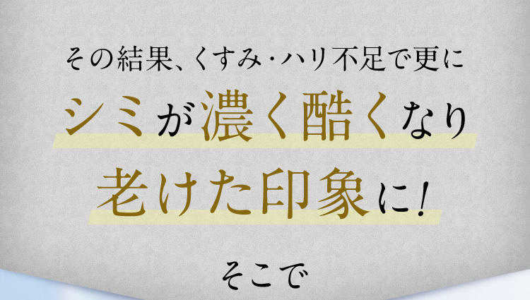 その結果、くすみ・ハリ不足で更にシミが濃く酷くなり老けた印象に！ そこで