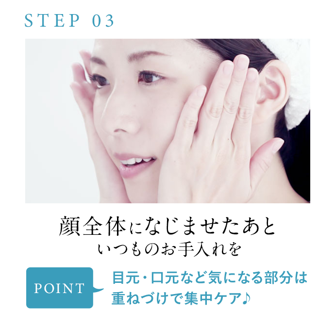 STEP03 顔全体になじませたあといつものお手入れを POINT 目元・口元など気になる部分は重ねづけで集中ケア