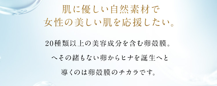 肌に優しい自然素材で女性の美しい肌を応援したい。 20種類以上の美容成分を含む卵殻膜。へその緒もない卵からヒナを誕生へと導くのは卵殻膜のチカラです。