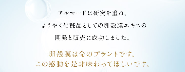 アルマードは研究を重ね、ようやく化粧品としての卵殻膜エキスの開発と販売に成功しました。卵殻膜は命のプラントです。この感動を是非味わってほしいです。