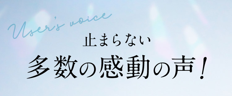 User's Voice 止まらない多数の感動の声！