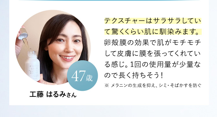 工藤 はるみさん 47歳 テクスチャーはサラサラしていて驚くくらい肌に馴染みます。卵殻膜の効果で肌がモチモチして皮膚に膜を張ってくれている感じ。1回の使用量が少量なので長く持ちそう！ ※ メラニンの生成を抑え、シミ・そばかすを防ぐ 