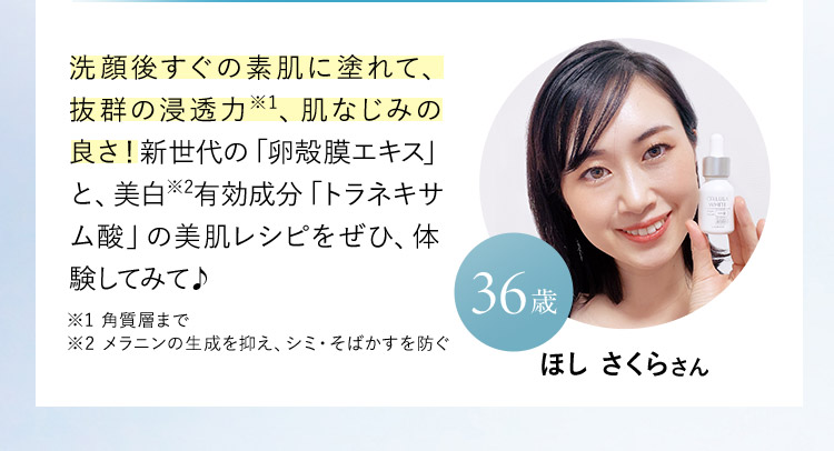 ほし さくらさん 36歳 洗顔後すぐの素肌に塗れて、抜群の浸透力※1、肌なじみの良さ！新世代の「卵殻膜エキス」と、美白※2 有効成分「トラネキサム酸」の美肌レシピをぜひ、体験してみて♪ ※1 角質層まで ※2 メラニンの生成を抑え、シミ・そばかすを防ぐ