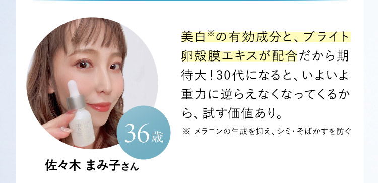 佐々木 まみ子さん 36歳  美白※の有効成分と、ブライト卵殻膜エキスが配合だから期待大！30代になると、いよいよ重力に逆らえなくなってくるから、試す価値あり。 ※ メラニンの生成を抑え、シミ・そばかすを防ぐ