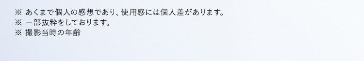 ※あくまで個人の感想であり、使用感には個人差があります。 ※一部抜粋をしております。 ※撮影当時の年齢