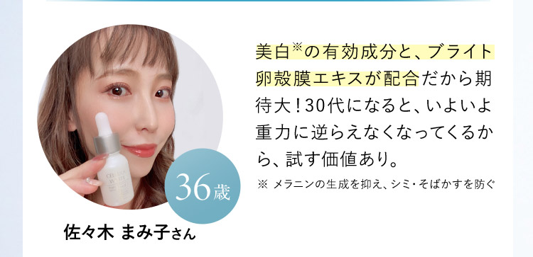 佐々木 まみ子さん 36歳  美白※の有効成分と、ブライト卵殻膜エキスが配合だから期待大！30代になると、いよいよ重力に逆らえなくなってくるから、試す価値あり。 ※ メラニンの生成を抑え、シミ・そばかすを防ぐ