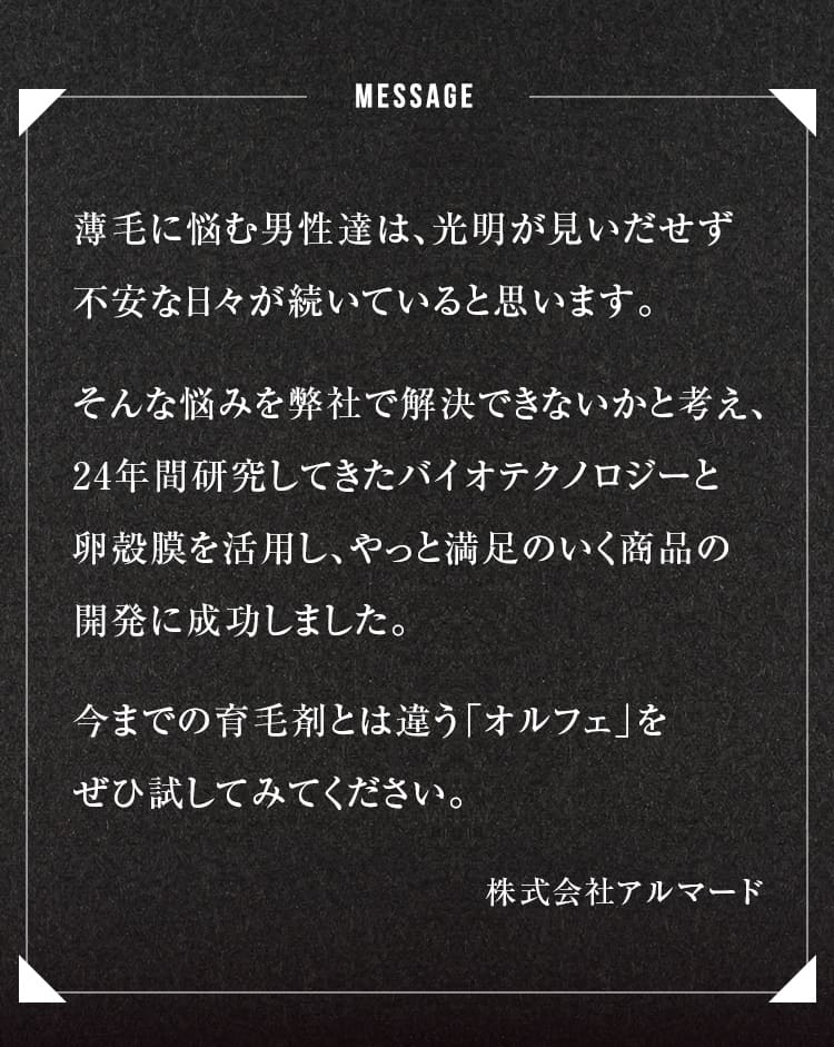 message薄毛に悩む男性達は、光明が見いだせず不安な日々が続いていると思います。そんな悩みを弊社で解決できないかと考え、24年間研究してきたバイオテクノロジーと卵殻膜を活用し、やっと満足のいく商品の開発に成功しました。今までの育毛剤とは違う「オルフェ」をぜひ試してみてください。
