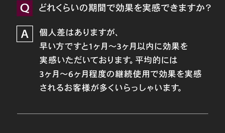 どれくらいの期間で効果を実感できますか？個早い方ですと1ヶ月～3ヶ月以内に効果を実感いただいております。平均的には3ヶ月～6ヶ月程度の継続使用で効果を実感されるお客様が多くいらっしゃいます。