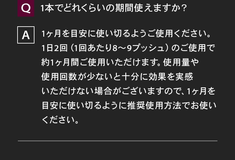 1本でどれくらいの期間使えますか？1ヶ月を目安に使い切るようご使用ください。1日2回（1回あたり8～9プッシュ）のご使用で約1ヶ月間ご使用いただけます。使用量や使用回数が少ないと十分に効果を実感いただけない場合がございますので、1ヶ月を目安に使い切るように推奨使用方法でお使いください。