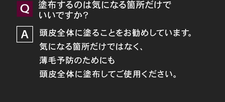 塗布するのは気になる箇所だけでいいですか？頭皮全体に塗ることをお勧めしています。気になる箇所だけではなく、薄毛予防のためにも頭皮全体に塗布してご使用ください。
