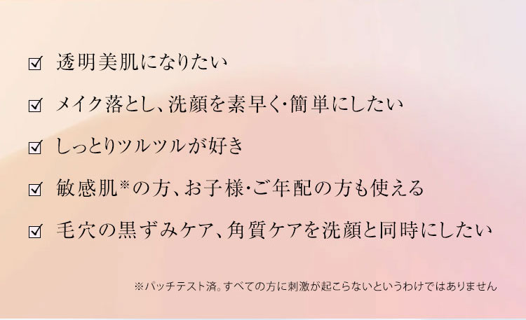 透明美肌になりたい  メイク落とし、洗顔を素早く・簡単にしたい  しっとりツルツルが好き  敏感肌※の方、お子様・ご年配の方も使える  毛穴の黒ずみケア、角質ケアを洗顔と同時にしたい