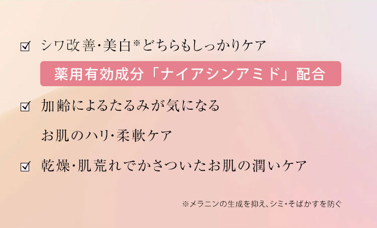 シワ改善・美白※どちらもしっかりケア  薬用有効成分「ナイアシンアミド」配合  加齢によるたるみが気になる  お肌のハリ・柔軟ケア  乾燥・肌荒れでかさつ