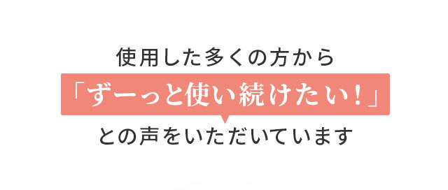 使用した多くの方から「ずーっと使い続けたい！」との声をいただいています