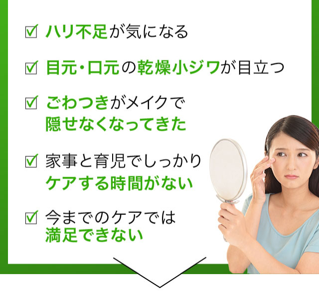 ハリ不足が気になる 目元口元に自信が持てない ごわつきがメイクで隠せなくなってきた 家事と育児でしっかりケアする時間がない 今までのケアでは満足できない