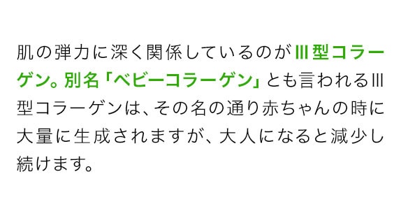 肌の弾力に深く関係しているのが3型コラーゲン。別名「ベビーコラーゲン」とも言われる3型コラーゲンは、その名の通り赤ちゃんの時に大量に生成されますが、大人になると減少し続けます。