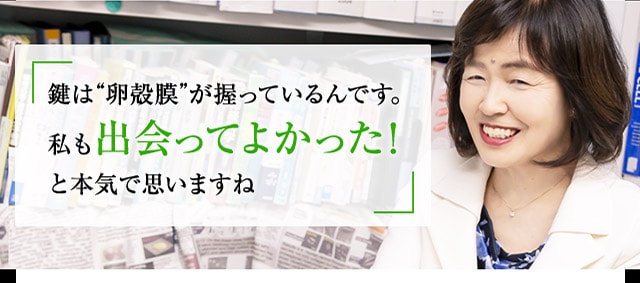 鍵は“卵殻膜”が握っているんです。私も出会ってよかった！と本気で思いますね