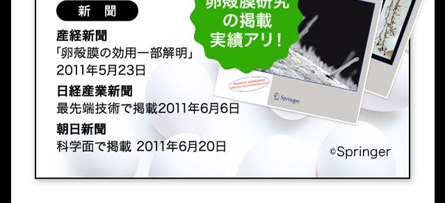 新聞 産経新聞「卵殻膜の効用一部解明」2011年5月23日 日経産業新聞 最先端技術で掲載2011年6月6日 朝日新聞 科学面で掲載2011年6月20日 卵殻膜研究の掲載実績アリ！