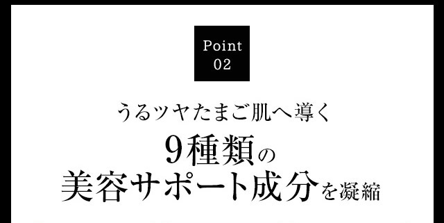 Point02 うるツヤたまご肌へ導く9種類の美容サポート成分を凝縮