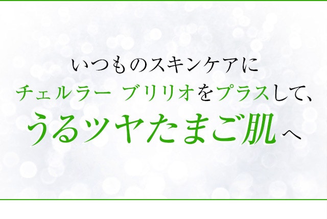 あなたも実感 いつものスキンケアにチェルラーブリリオをプラスして、うるツヤたまご肌へ